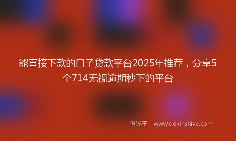 能直接下款的口子贷款平台2025年推荐，分享5个714无视逾期秒下的平台