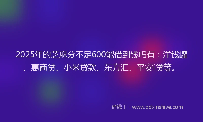 2025年的芝麻分不足600能借到钱吗有：洋钱罐、惠商贷、小米贷款、东方汇、平安i贷等。