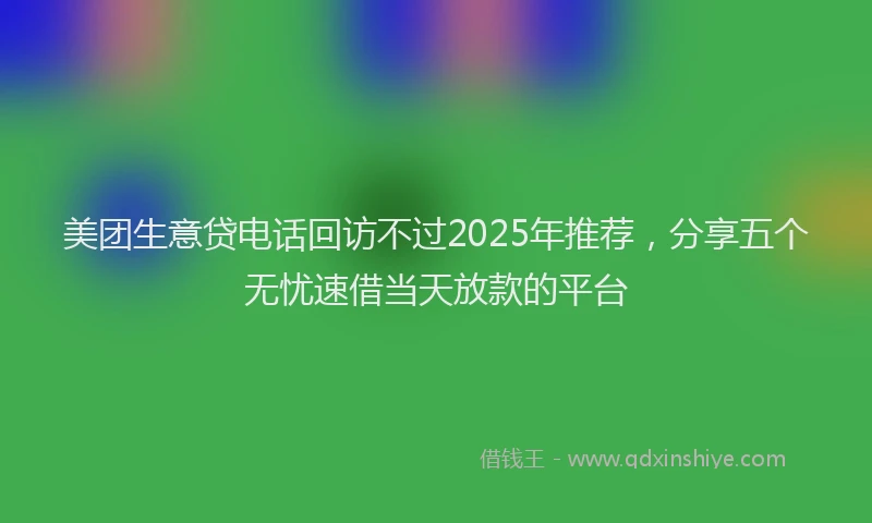 美团生意贷电话回访不过2025年推荐，分享五个无忧速借当天放款的平台