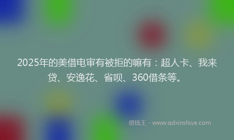 2025年的美借电审有被拒的嘛有：超人卡、我来贷、安逸花、省呗、360借条等。