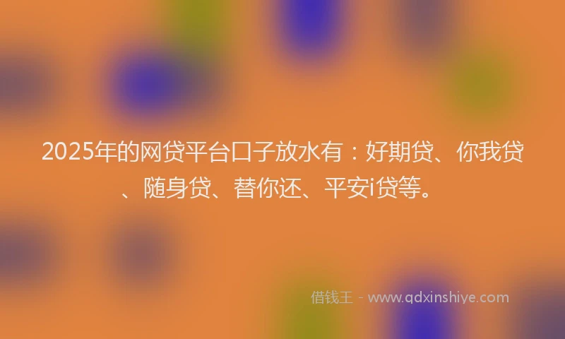 2025年的网贷平台口子放水有：好期贷、你我贷、随身贷、替你还、平安i贷等。