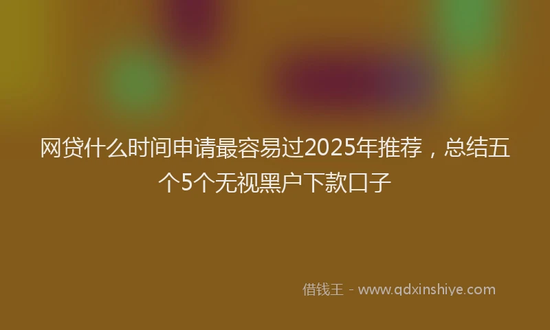 网贷什么时间申请最容易过2025年推荐，总结五个5个无视黑户下款口子