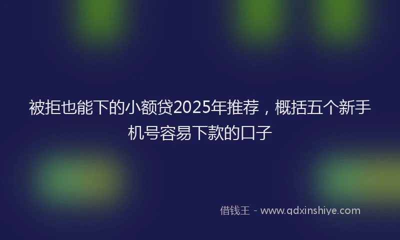 被拒也能下的小额贷2025年推荐，概括五个新手机号容易下款的口子