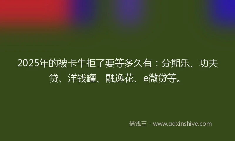 2025年的被卡牛拒了要等多久有：分期乐、功夫贷、洋钱罐、融逸花、e微贷等。