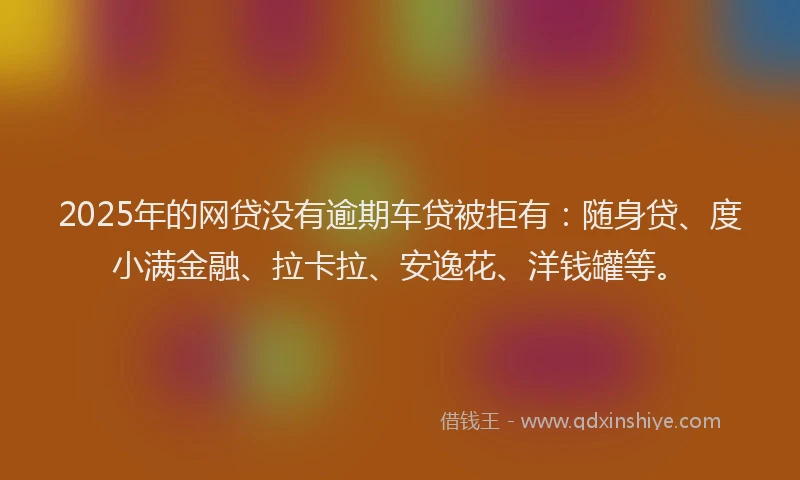 2025年的网贷没有逾期车贷被拒有：随身贷、度小满金融、拉卡拉、安逸花、洋钱罐等。