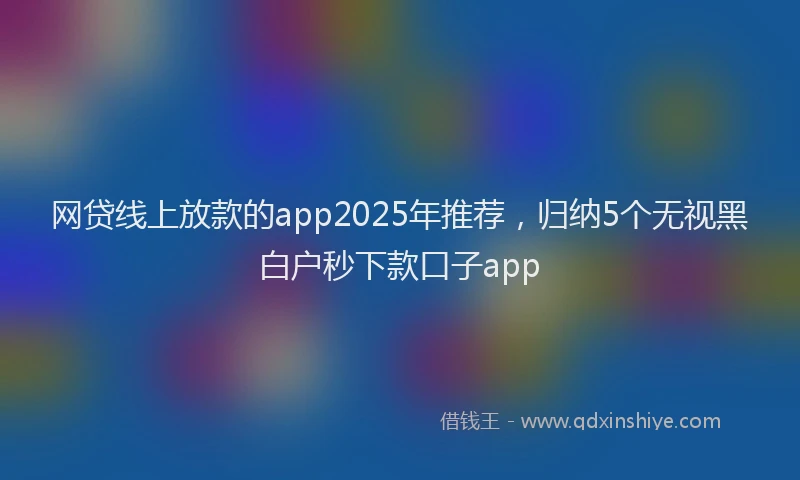 网贷线上放款的app2025年推荐，归纳5个无视黑白户秒下款口子app