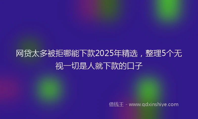 网贷太多被拒哪能下款2025年精选，整理5个无视一切是人就下款的口子