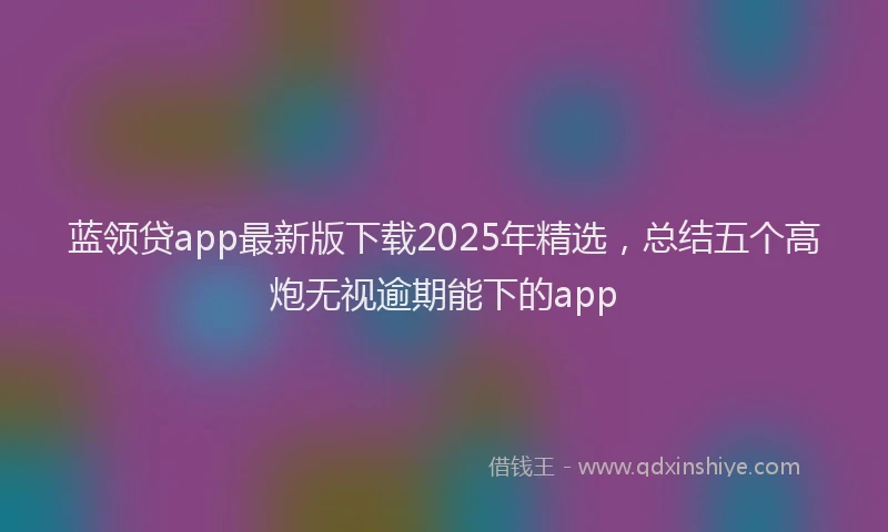 蓝领贷app最新版下载2025年精选，总结五个高炮无视逾期能下的app