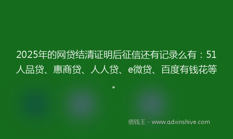 2025年的网贷结清证明后征信还有记录么有：51人品贷、惠商贷、人人贷、e微贷、百度有钱花等。