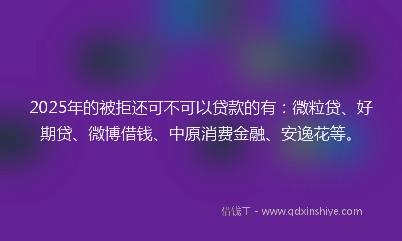 2025年的被拒还可不可以贷款的有：微粒贷、好期贷、微博借钱、中原消费金融、安逸花等。