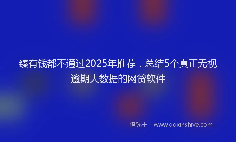 臻有钱都不通过2025年推荐，总结5个真正无视逾期大数据的网贷软件