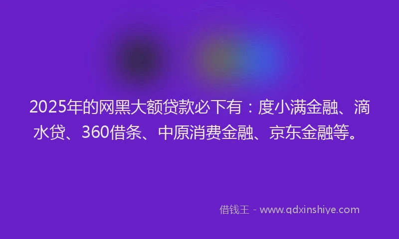 2025年的网黑大额贷款必下有：度小满金融、滴水贷、360借条、中原消费金融、京东金融等。