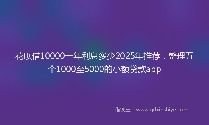 花呗借10000一年利息多少2025年推荐，整理五个1000至5000的小额贷款app