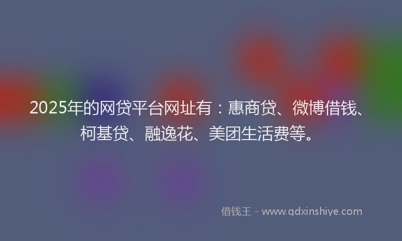 2025年的网贷平台网址有：惠商贷、微博借钱、柯基贷、融逸花、美团生活费等。