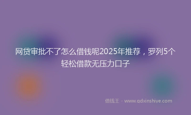 网贷审批不了怎么借钱呢2025年推荐，罗列5个轻松借款无压力口子
