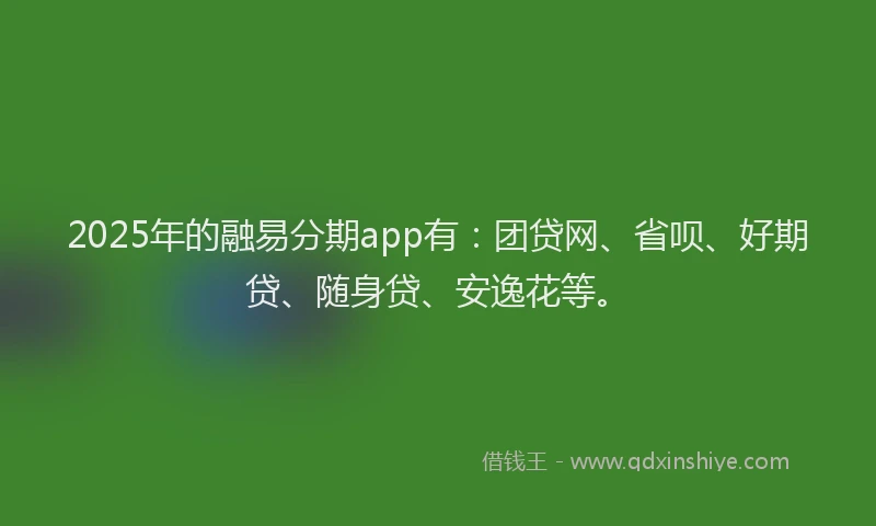 2025年的融易分期app有：团贷网、省呗、好期贷、随身贷、安逸花等。