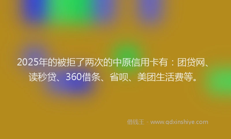2025年的被拒了两次的中原信用卡有：团贷网、读秒贷、360借条、省呗、美团生活费等。