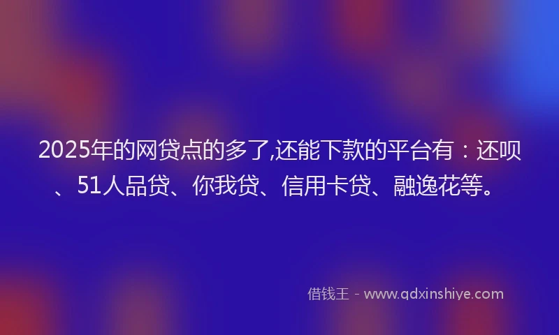 2025年的网贷点的多了,还能下款的平台有：还呗、51人品贷、你我贷、信用卡贷、融逸花等。