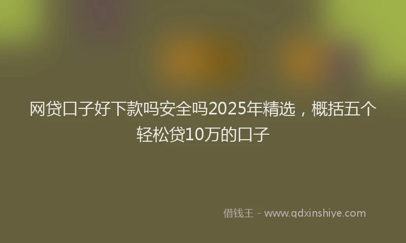 网贷口子好下款吗安全吗2025年精选，概括五个轻松贷10万的口子