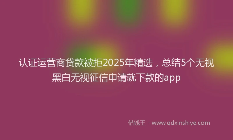 认证运营商贷款被拒2025年精选，总结5个无视黑白无视征信申请就下款的app