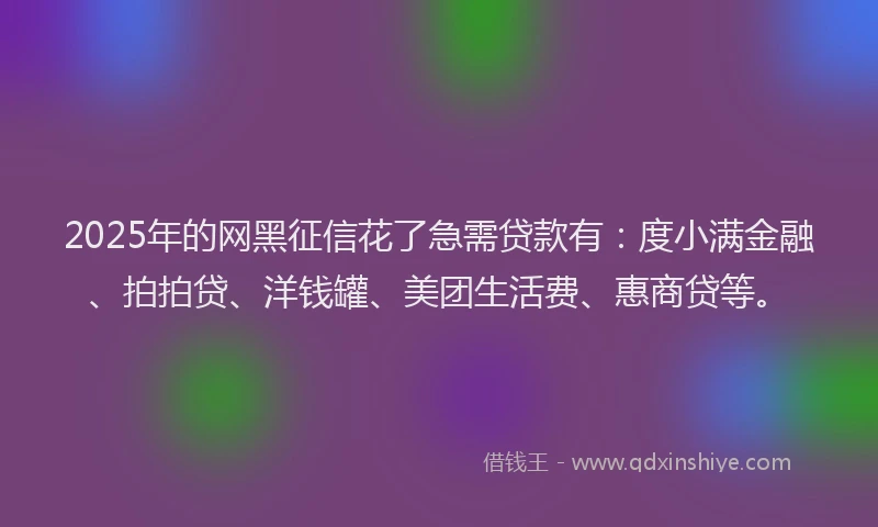 2025年的网黑征信花了急需贷款有：度小满金融、拍拍贷、洋钱罐、美团生活费、惠商贷等。