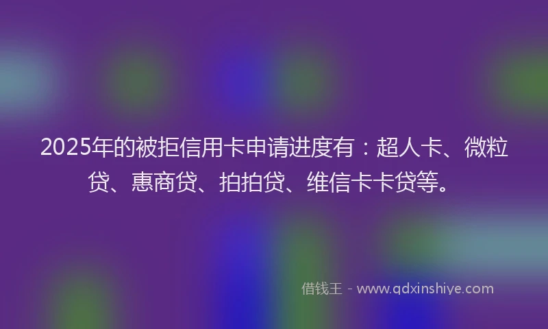 2025年的被拒信用卡申请进度有：超人卡、微粒贷、惠商贷、拍拍贷、维信卡卡贷等。