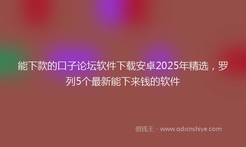 能下款的口子论坛软件下载安卓2025年精选，罗列5个最新能下来钱的软件