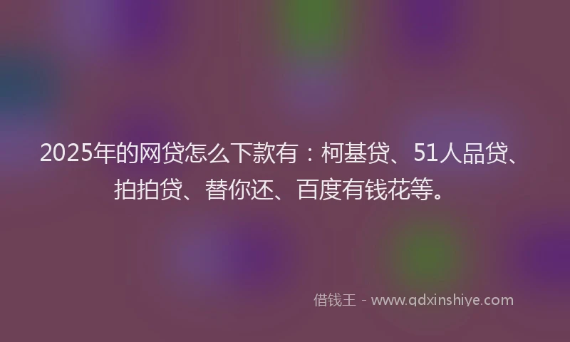 2025年的网贷怎么下款有：柯基贷、51人品贷、拍拍贷、替你还、百度有钱花等。