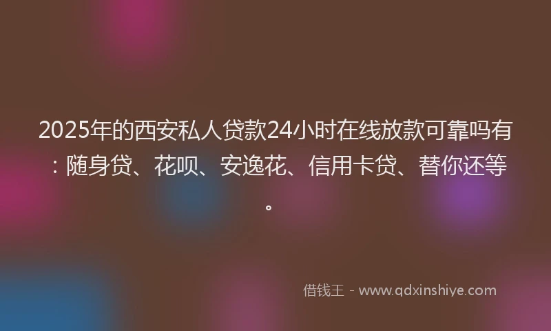 2025年的西安私人贷款24小时在线放款可靠吗有：随身贷、花呗、安逸花、信用卡贷、替你还等。
