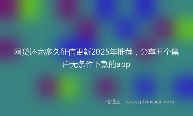 网贷还完多久征信更新2025年推荐，分享五个黑户无条件下款的app