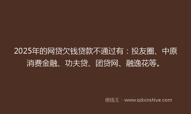 2025年的网贷欠钱贷款不通过有：投友圈、中原消费金融、功夫贷、团贷网、融逸花等。