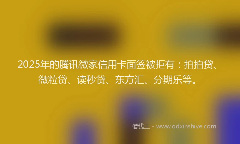 2025年的腾讯微家信用卡面签被拒有：拍拍贷、微粒贷、读秒贷、东方汇、分期乐等。
