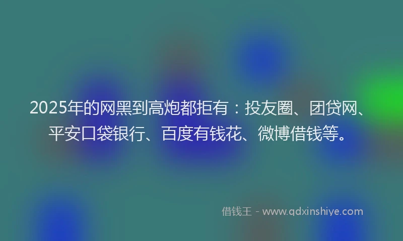 2025年的网黑到高炮都拒有：投友圈、团贷网、平安口袋银行、百度有钱花、微博借钱等。
