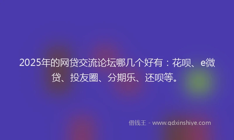 2025年的网贷交流论坛哪几个好有：花呗、e微贷、投友圈、分期乐、还呗等。