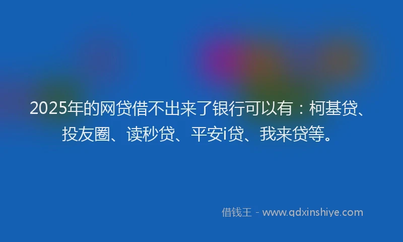 2025年的网贷借不出来了银行可以有：柯基贷、投友圈、读秒贷、平安i贷、我来贷等。
