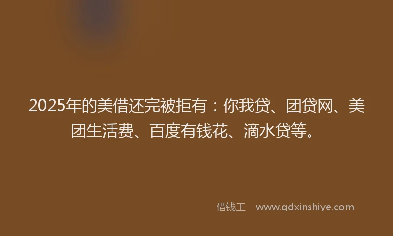 2025年的美借还完被拒有：你我贷、团贷网、美团生活费、百度有钱花、滴水贷等。