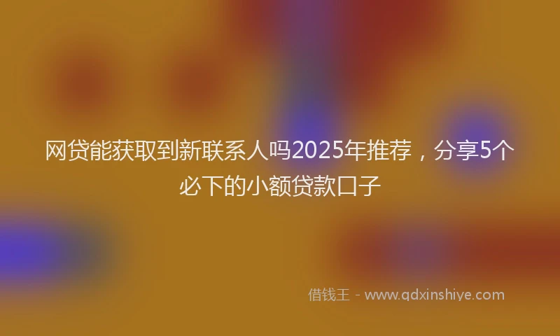 网贷能获取到新联系人吗2025年推荐，分享5个必下的小额贷款口子