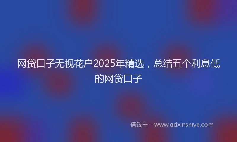网贷口子无视花户2025年精选，总结五个利息低的网贷口子
