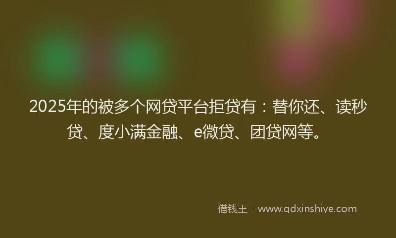2025年的被多个网贷平台拒贷有：替你还、读秒贷、度小满金融、e微贷、团贷网等。