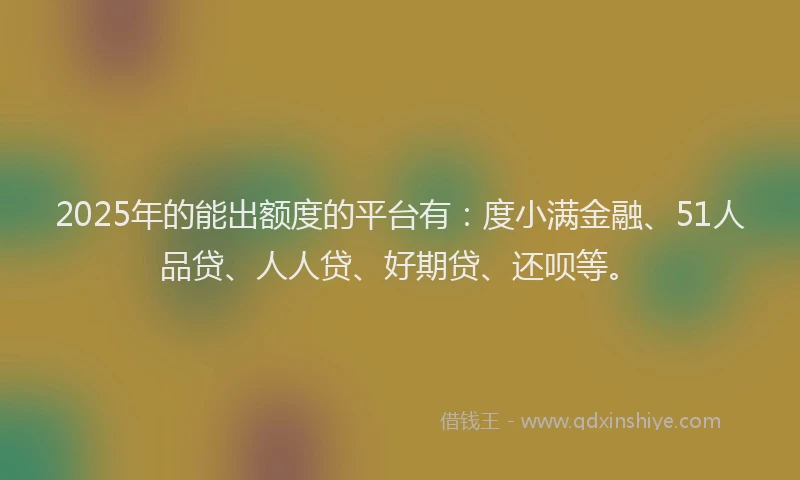 2025年的能出额度的平台有：度小满金融、51人品贷、人人贷、好期贷、还呗等。