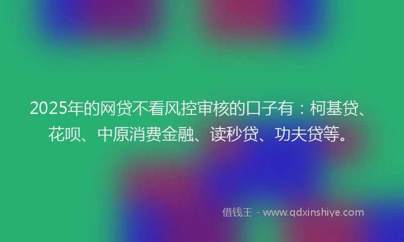 2025年的网贷不看风控审核的口子有：柯基贷、花呗、中原消费金融、读秒贷、功夫贷等。