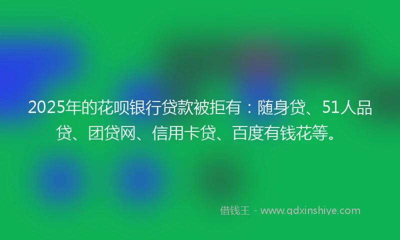 2025年的花呗银行贷款被拒有：随身贷、51人品贷、团贷网、信用卡贷、百度有钱花等。