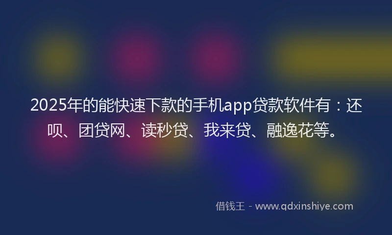 2025年的能快速下款的手机app贷款软件有：还呗、团贷网、读秒贷、我来贷、融逸花等。