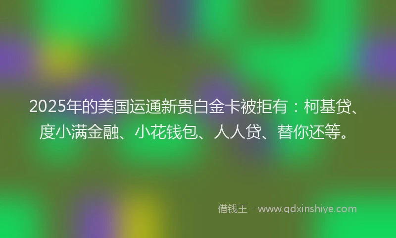 2025年的美国运通新贵白金卡被拒有：柯基贷、度小满金融、小花钱包、人人贷、替你还等。