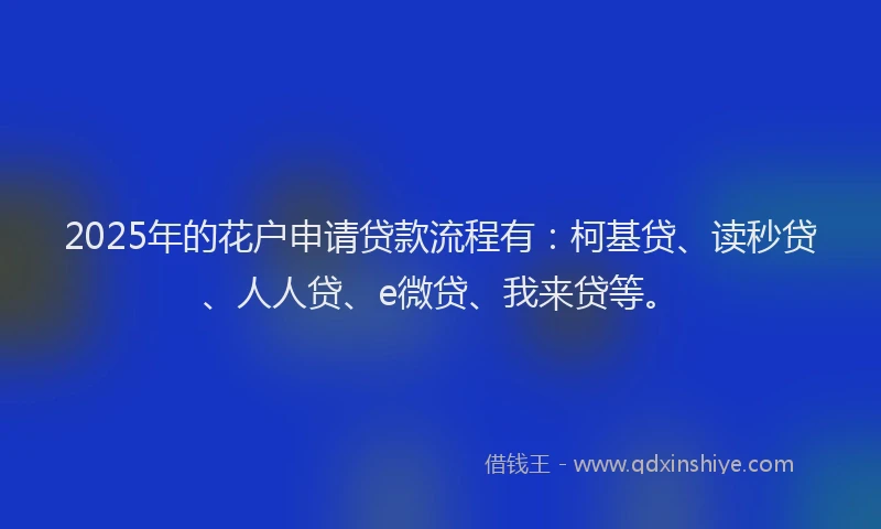 2025年的花户申请贷款流程有：柯基贷、读秒贷、人人贷、e微贷、我来贷等。