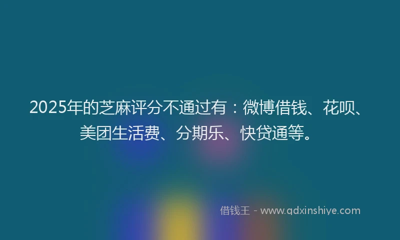 2025年的芝麻评分不通过有：微博借钱、花呗、美团生活费、分期乐、快贷通等。