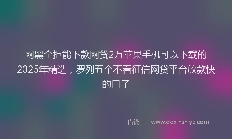 网黑全拒能下款网贷2万苹果手机可以下载的2025年精选，罗列五个不看征信网贷平台放款快的口子