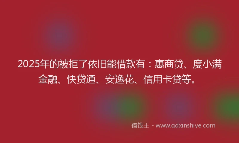 2025年的被拒了依旧能借款有：惠商贷、度小满金融、快贷通、安逸花、信用卡贷等。