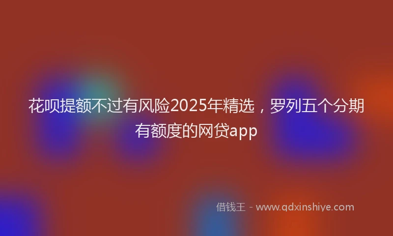 花呗提额不过有风险2025年精选，罗列五个分期有额度的网贷app