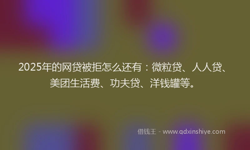 2025年的网贷被拒怎么还有：微粒贷、人人贷、美团生活费、功夫贷、洋钱罐等。